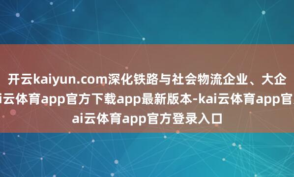 开云kaiyun.com深化铁路与社会物流企业、大企业合作-kai云体育app官方下载app最新版本-kai云体育app官方登录入口