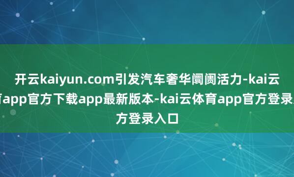 开云kaiyun.com引发汽车奢华阛阓活力-kai云体育app官方下载app最新版本-kai云体育app官方登录入口