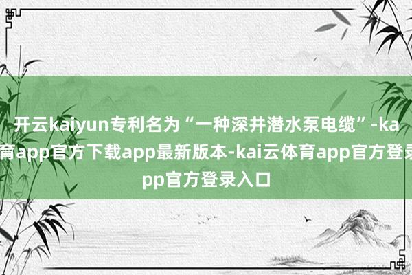 开云kaiyun专利名为“一种深井潜水泵电缆”-kai云体育app官方下载app最新版本-kai云体育app官方登录入口