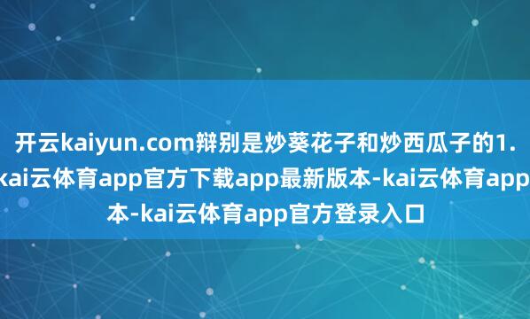 开云kaiyun.com辩别是炒葵花子和炒西瓜子的1.6倍和1.1倍-kai云体育app官方下载app最新版本-kai云体育app官方登录入口