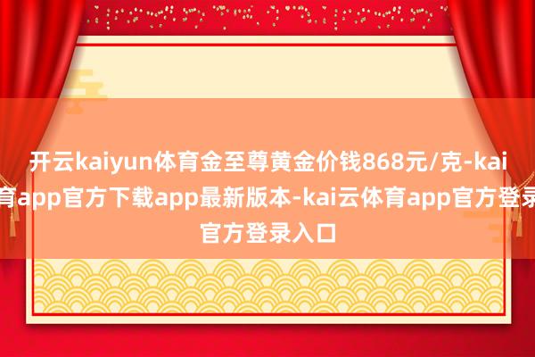 开云kaiyun体育金至尊黄金价钱868元/克-kai云体育app官方下载app最新版本-kai云体育app官方登录入口