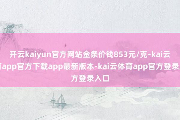 开云kaiyun官方网站金条价钱853元/克-kai云体育app官方下载app最新版本-kai云体育app官方登录入口