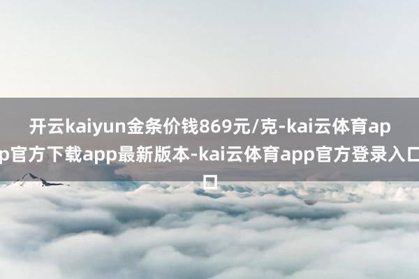 开云kaiyun金条价钱869元/克-kai云体育app官方下载app最新版本-kai云体育app官方登录入口