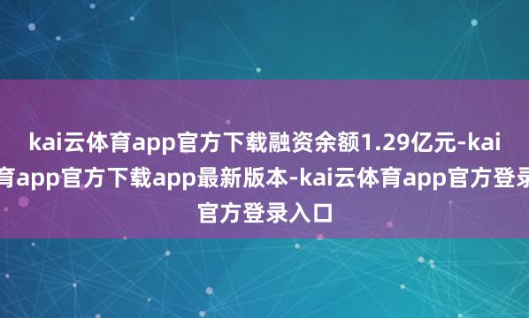 kai云体育app官方下载融资余额1.29亿元-kai云体育app官方下载app最新版本-kai云体育app官方登录入口