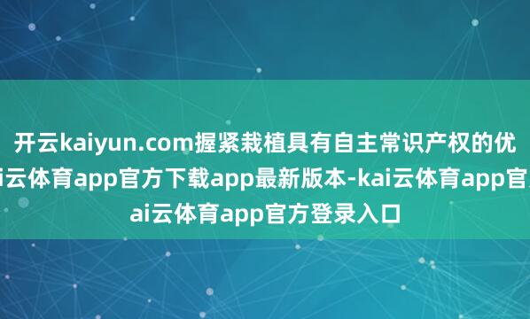 开云kaiyun.com握紧栽植具有自主常识产权的优良品种-kai云体育app官方下载app最新版本-kai云体育app官方登录入口