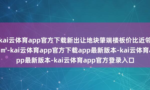 kai云体育app官方下载新出让地块肇端楼板价比近邻“地王”低1.8万/㎡-kai云体育app官方下载app最新版本-kai云体育app官方登录入口