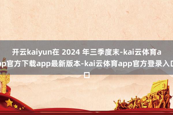 开云kaiyun在 2024 年三季度末-kai云体育app官方下载app最新版本-kai云体育app官方登录入口