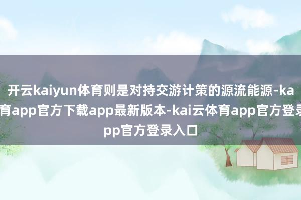 开云kaiyun体育则是对持交游计策的源流能源-kai云体育app官方下载app最新版本-kai云体育app官方登录入口