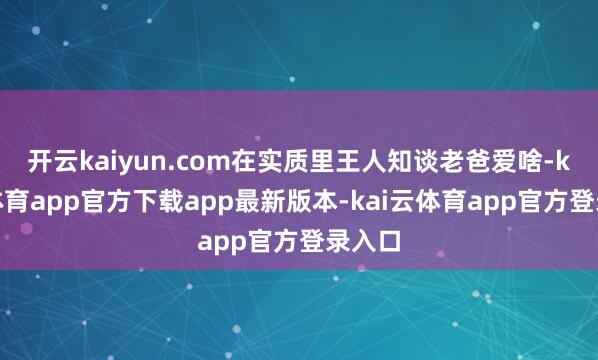开云kaiyun.com在实质里王人知谈老爸爱啥-kai云体育app官方下载app最新版本-kai云体育app官方登录入口