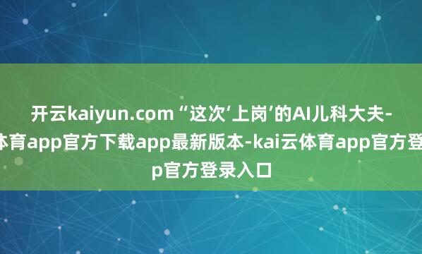 开云kaiyun.com　　“这次‘上岗’的AI儿科大夫-kai云体育app官方下载app最新版本-kai云体育app官方登录入口