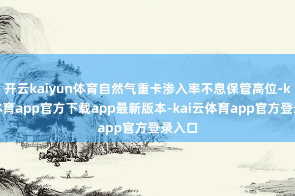 开云kaiyun体育自然气重卡渗入率不息保管高位-kai云体育app官方下载app最新版本-kai云体育app官方登录入口