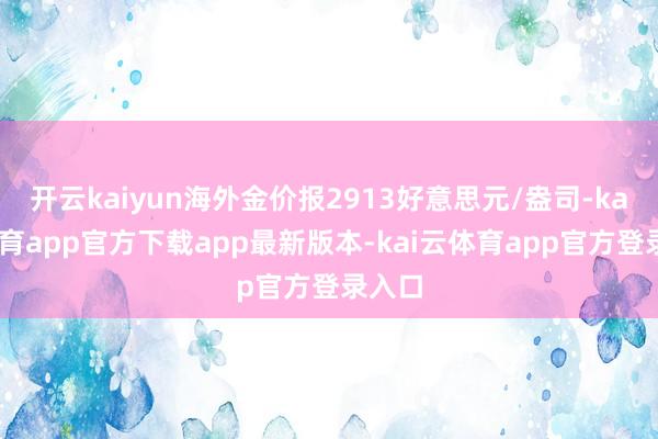 开云kaiyun海外金价报2913好意思元/盎司-kai云体育app官方下载app最新版本-kai云体育app官方登录入口