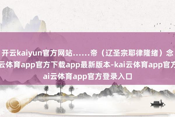 开云kaiyun官方网站……帝（辽圣宗耶律隆绪）念其功-kai云体育app官方下载app最新版本-kai云体育app官方登录入口