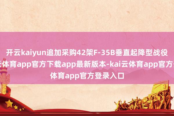 开云kaiyun追加采购42架F-35B垂直起降型战役机-kai云体育app官方下载app最新版本-kai云体育app官方登录入口