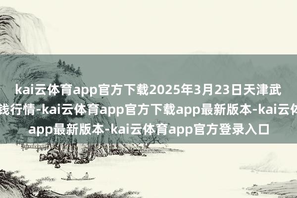 kai云体育app官方下载2025年3月23日天津武清大沙河批发市集价钱行情-kai云体育app官方下载app最新版本-kai云体育app官方登录入口