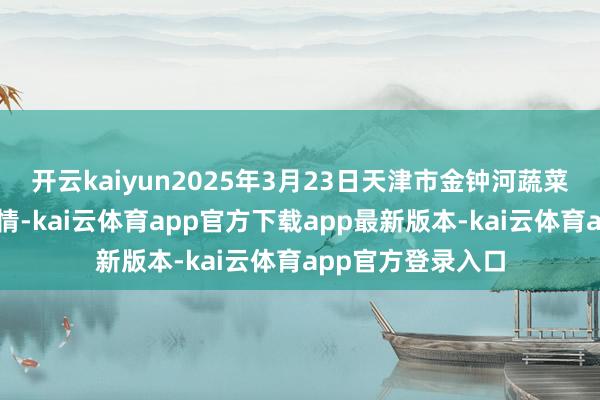 开云kaiyun2025年3月23日天津市金钟河蔬菜生意中心价钱行情-kai云体育app官方下载app最新版本-kai云体育app官方登录入口