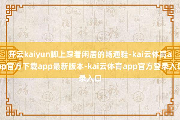 开云kaiyun脚上踩着闲居的畅通鞋-kai云体育app官方下载app最新版本-kai云体育app官方登录入口