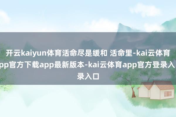 开云kaiyun体育活命尽是缓和 活命里-kai云体育app官方下载app最新版本-kai云体育app官方登录入口