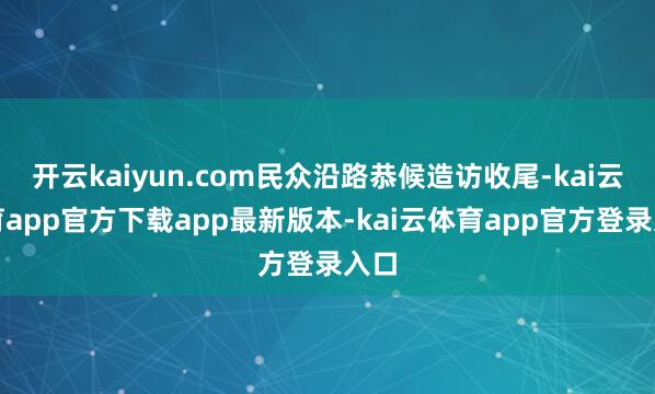 开云kaiyun.com民众沿路恭候造访收尾-kai云体育app官方下载app最新版本-kai云体育app官方登录入口