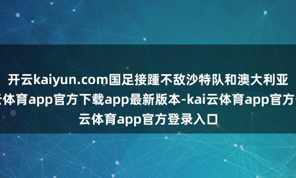开云kaiyun.com国足接踵不敌沙特队和澳大利亚队-kai云体育app官方下载app最新版本-kai云体育app官方登录入口