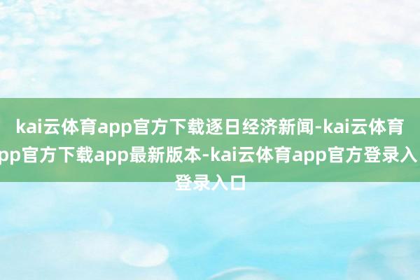 kai云体育app官方下载逐日经济新闻-kai云体育app官方下载app最新版本-kai云体育app官方登录入口