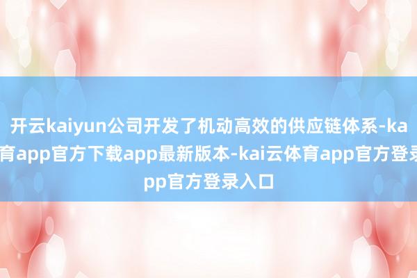 开云kaiyun公司开发了机动高效的供应链体系-kai云体育app官方下载app最新版本-kai云体育app官方登录入口