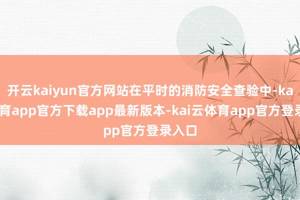 开云kaiyun官方网站在平时的消防安全查验中-kai云体育app官方下载app最新版本-kai云体育app官方登录入口