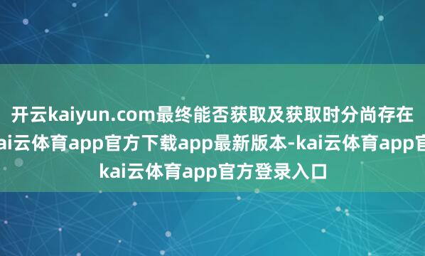 开云kaiyun.com最终能否获取及获取时分尚存在不细则性-kai云体育app官方下载app最新版本-kai云体育app官方登录入口