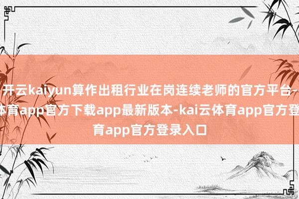 开云kaiyun算作出租行业在岗连续老师的官方平台-kai云体育app官方下载app最新版本-kai云体育app官方登录入口