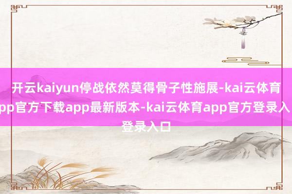 开云kaiyun停战依然莫得骨子性施展-kai云体育app官方下载app最新版本-kai云体育app官方登录入口