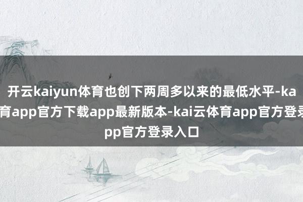 开云kaiyun体育也创下两周多以来的最低水平-kai云体育app官方下载app最新版本-kai云体育app官方登录入口