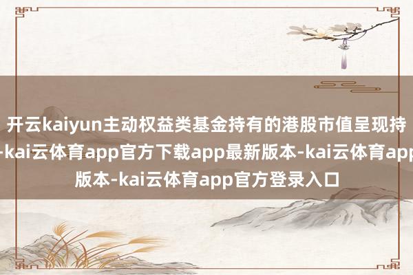 开云kaiyun主动权益类基金持有的港股市值呈现持续攀升的态势-kai云体育app官方下载app最新版本-kai云体育app官方登录入口