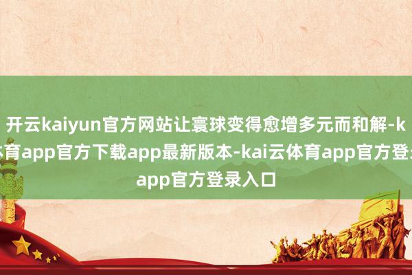 开云kaiyun官方网站让寰球变得愈增多元而和解-kai云体育app官方下载app最新版本-kai云体育app官方登录入口