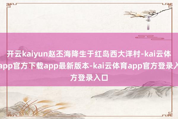 开云kaiyun赵丕海降生于红岛西大洋村-kai云体育app官方下载app最新版本-kai云体育app官方登录入口