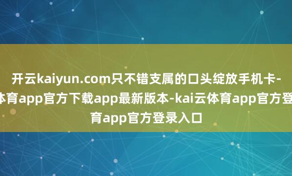 开云kaiyun.com只不错支属的口头绽放手机卡-kai云体育app官方下载app最新版本-kai云体育app官方登录入口