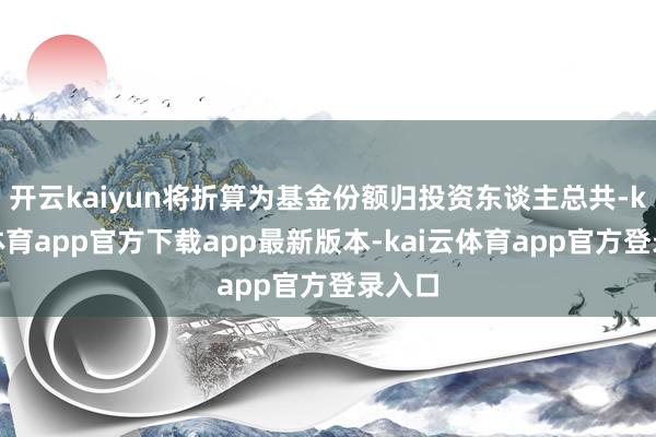 开云kaiyun将折算为基金份额归投资东谈主总共-kai云体育app官方下载app最新版本-kai云体育app官方登录入口