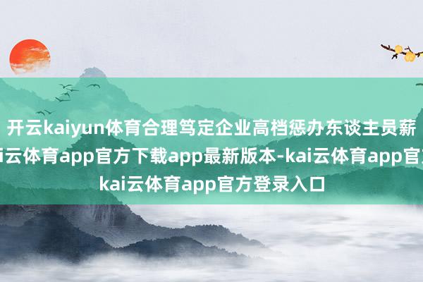 开云kaiyun体育合理笃定企业高档惩办东谈主员薪酬水平-kai云体育app官方下载app最新版本-kai云体育app官方登录入口