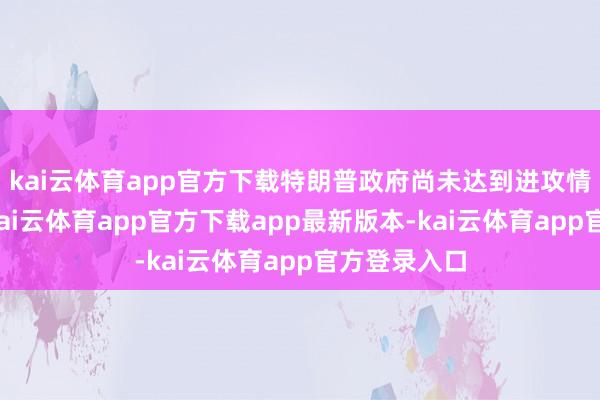 kai云体育app官方下载特朗普政府尚未达到进攻情状的步调-kai云体育app官方下载app最新版本-kai云体育app官方登录入口