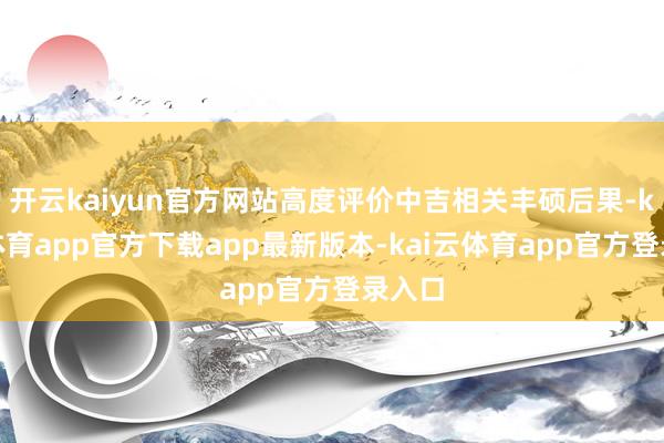 开云kaiyun官方网站高度评价中吉相关丰硕后果-kai云体育app官方下载app最新版本-kai云体育app官方登录入口