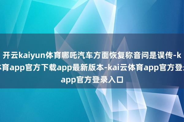 开云kaiyun体育哪吒汽车方面恢复称音问是误传-kai云体育app官方下载app最新版本-kai云体育app官方登录入口