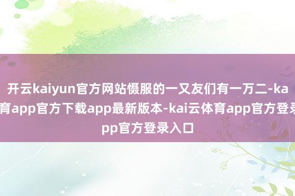 开云kaiyun官方网站慑服的一又友们有一万二-kai云体育app官方下载app最新版本-kai云体育app官方登录入口