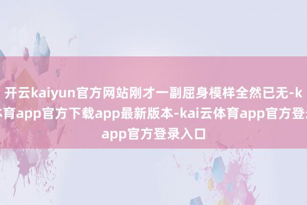 开云kaiyun官方网站刚才一副屈身模样全然已无-kai云体育app官方下载app最新版本-kai云体育app官方登录入口