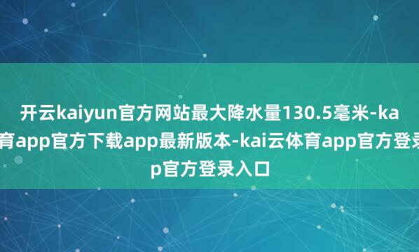 开云kaiyun官方网站最大降水量130.5毫米-kai云体育app官方下载app最新版本-kai云体育app官方登录入口