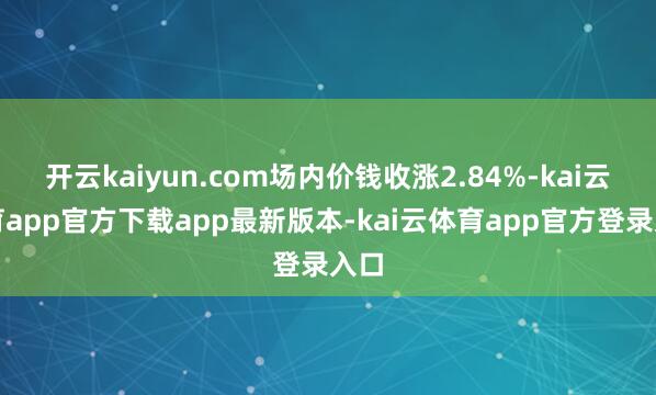 开云kaiyun.com场内价钱收涨2.84%-kai云体育app官方下载app最新版本-kai云体育app官方登录入口