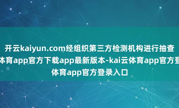 开云kaiyun.com经组织第三方检测机构进行抽查-kai云体育app官方下载app最新版本-kai云体育app官方登录入口