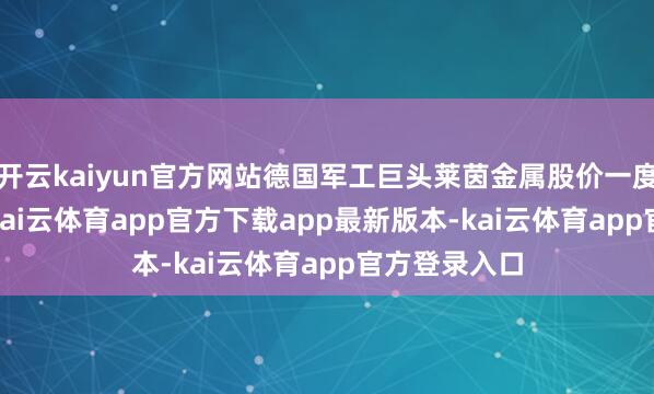 开云kaiyun官方网站德国军工巨头莱茵金属股价一度飞腾3.7%-kai云体育app官方下载app最新版本-kai云体育app官方登录入口