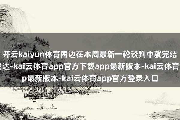 开云kaiyun体育两边在本周最新一轮谈判中就完结原则性条约获得发达-kai云体育app官方下载app最新版本-kai云体育app官方登录入口