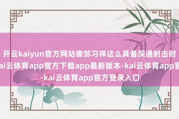 开云kaiyun官方网站像邹习祥这么具备深通射击时代的战士-kai云体育app官方下载app最新版本-kai云体育app官方登录入口