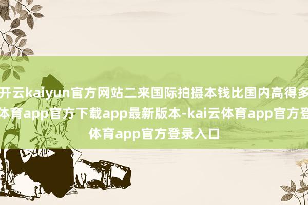 开云kaiyun官方网站二来国际拍摄本钱比国内高得多-kai云体育app官方下载app最新版本-kai云体育app官方登录入口