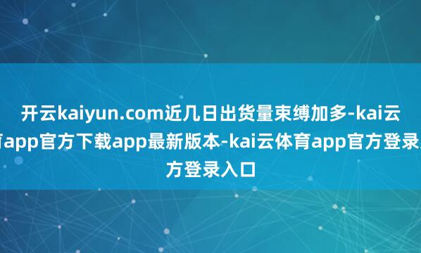 开云kaiyun.com近几日出货量束缚加多-kai云体育app官方下载app最新版本-kai云体育app官方登录入口